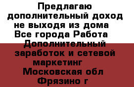 Предлагаю дополнительный доход не выходя из дома - Все города Работа » Дополнительный заработок и сетевой маркетинг   . Московская обл.,Фрязино г.